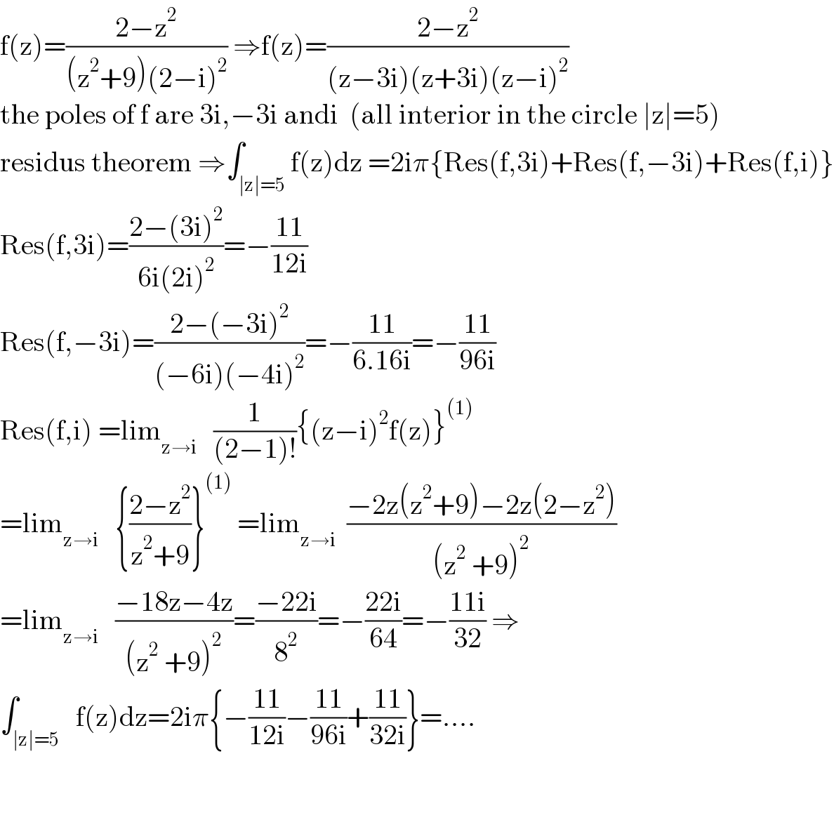 f(z)=((2−z^2 )/((z^2 +9)(2−i)^2 )) ⇒f(z)=((2−z^2 )/((z−3i)(z+3i)(z−i)^2 ))  the poles of f are 3i,−3i andi  (all interior in the circle ∣z∣=5)  residus theorem ⇒∫_(∣z∣=5) f(z)dz =2iπ{Res(f,3i)+Res(f,−3i)+Res(f,i)}  Res(f,3i)=((2−(3i)^2 )/(6i(2i)^2 ))=−((11)/(12i))  Res(f,−3i)=((2−(−3i)^2 )/((−6i)(−4i)^2 ))=−((11)/(6.16i))=−((11)/(96i))  Res(f,i) =lim_(z→i)    (1/((2−1)!)){(z−i)^2 f(z)}^((1))   =lim_(z→i)    {((2−z^2 )/(z^2 +9))}^((1))  =lim_(z→i)   ((−2z(z^2 +9)−2z(2−z^2 ))/((z^2  +9)^2 ))  =lim_(z→i)    ((−18z−4z)/((z^2  +9)^2 ))=((−22i)/8^2 )=−((22i)/(64))=−((11i)/(32)) ⇒  ∫_(∣z∣=5)   f(z)dz=2iπ{−((11)/(12i))−((11)/(96i))+((11)/(32i))}=....      