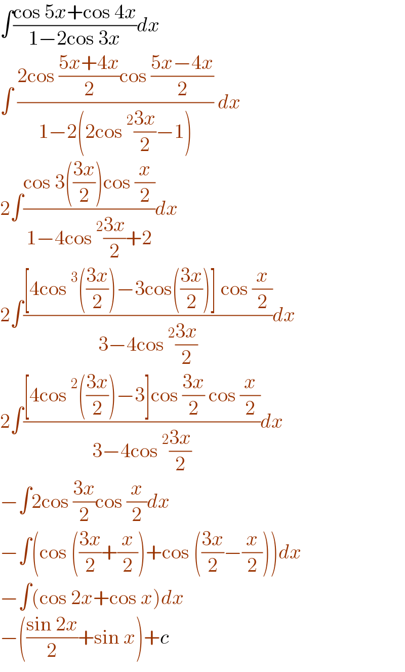 ∫((cos 5x+cos 4x)/(1−2cos 3x))dx  ∫ ((2cos ((5x+4x)/2)cos ((5x−4x)/2))/(1−2(2cos^2 ((3x)/2)−1))) dx  2∫((cos 3(((3x)/2))cos (x/2))/(1−4cos^2 ((3x)/2)+2))dx  2∫(([4cos^3 (((3x)/2))−3cos(((3x)/2))] cos (x/2))/(3−4cos^2 ((3x)/2)))dx  2∫(([4cos^2 (((3x)/2))−3]cos ((3x)/2) cos (x/2))/(3−4cos^2 ((3x)/2)))dx  −∫2cos ((3x)/2)cos (x/2)dx  −∫(cos (((3x)/2)+(x/2))+cos (((3x)/2)−(x/2)))dx  −∫(cos 2x+cos x)dx  −(((sin 2x)/2)+sin x)+c  