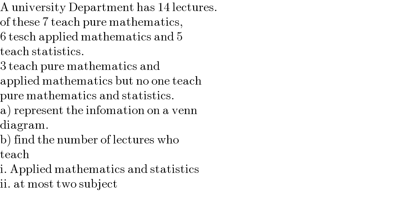 A university Department has 14 lectures.  of these 7 teach pure mathematics,   6 tesch applied mathematics and 5  teach statistics.   3 teach pure mathematics and   applied mathematics but no one teach  pure mathematics and statistics.  a) represent the infomation on a venn  diagram.  b) find the number of lectures who   teach  i. Applied mathematics and statistics  ii. at most two subject    