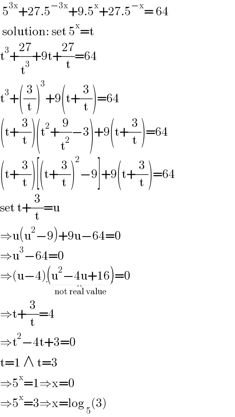  5^(3x) +27.5^(−3x) +9.5^x +27.5^(−x) = 64   solution: set 5^x =t   t^3 +((27)/t^3 )+9t+((27)/t)=64  t^3 +((3/t))^3 +9(t+(3/t))=64  (t+(3/t))(t^2 +(9/t^2 )−3)+9(t+(3/t))=64  (t+(3/t))[(t+(3/t))^2 −9]+9(t+(3/t))=64  set t+(3/t)=u   ⇒u(u^2 −9)+9u−64=0  ⇒u^3 −64=0  ⇒(u−4)(u^2 −4u+16)_(not real value) =0  ⇒t+(3/t)=4  ⇒t^2 −4t+3=0  t=1 ∧ t=3  ⇒5^x =1⇒x=0  ⇒5^x =3⇒x=log _5 (3)  