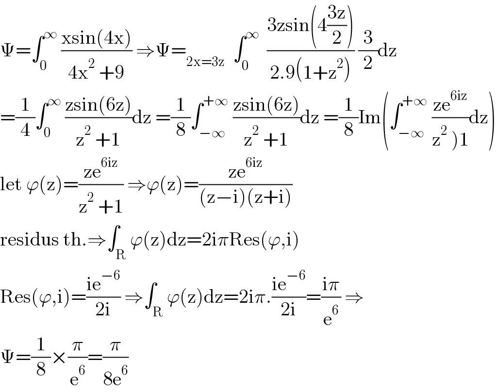 Ψ=∫_0 ^∞  ((xsin(4x))/(4x^2  +9)) ⇒Ψ=_(2x=3z)   ∫_0 ^∞   ((3zsin(4((3z)/2)))/(2.9(1+z^2 ))) (3/2)dz  =(1/4)∫_0 ^∞  ((zsin(6z))/(z^2  +1))dz =(1/8)∫_(−∞) ^(+∞)  ((zsin(6z))/(z^2  +1))dz =(1/8)Im(∫_(−∞) ^(+∞)  ((ze^(6iz) )/(z^2  )1))dz)  let ϕ(z)=((ze^(6iz) )/(z^2  +1)) ⇒ϕ(z)=((ze^(6iz) )/((z−i)(z+i)))  residus th.⇒∫_R ϕ(z)dz=2iπRes(ϕ,i)  Res(ϕ,i)=((ie^(−6) )/(2i)) ⇒∫_R ϕ(z)dz=2iπ.((ie^(−6) )/(2i))=((iπ)/e^6 ) ⇒  Ψ=(1/8)×(π/e^6 )=(π/(8e^6 ))  