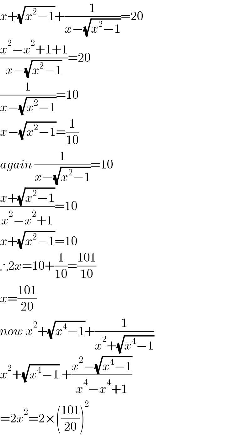 x+(√(x^2 −1))+(1/(x−(√(x^2 −1))))=20  ((x^2 −x^2 +1+1)/(x−(√(x^2 −1))))=20  (1/(x−(√(x^2 −1))))=10  x−(√(x^2 −1))=(1/(10))  again (1/(x−(√(x^2 −1))))=10  ((x+(√(x^2 −1)))/(x^2 −x^2 +1))=10  x+(√(x^2 −1))=10  ∴2x=10+(1/(10))=((101)/(10))  x=((101)/(20))  now x^2 +(√(x^4 −1))+(1/(x^2 +(√(x^4 −1))))  x^2 +(√(x^4 −1)) +((x^2 −(√(x^4 −1)))/(x^4 −x^4 +1))  =2x^2 =2×(((101)/(20)))^2   