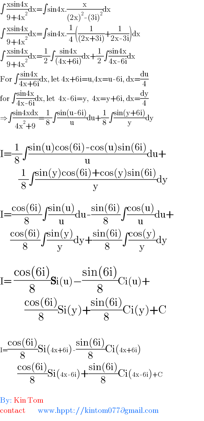 ∫ ((xsin4x)/(9+4x^2 ))dx=∫sin4x.(x/((2x)^2 -(3i)^2 ))dx  ∫ ((xsin4x)/(9+4x^2 ))dx=∫sin4x.(1/4)((1/((2x+3i)))+(1/(2x-3i)))dx  ∫ ((xsin4x)/(9+4x^2 ))dx=(1/2)∫((sin4x)/((4x+6i)))dx+(1/2)∫((sin4x)/(4x-6i))dx  For ∫((sin4x)/(4x+6i))dx, let 4x+6i=u,4x=u-6i, dx=(du/4)  for ∫((sin4x)/(4x-6i))dx, let  4x-6i=y,  4x=y+6i, dx=(dy/4)  ⇒∫((sin4xdx)/(4x^2 +9))=(1/8)∫((sin(u-6i))/u)du+(1/8)∫((sin(y+6i))/y)dy    I=(1/8)∫((sin(u)cos(6i)-cos(u)sin(6i))/u)du+           (1/8)∫((sin(y)cos(6i)+cos(y)sin(6i))/y)dy    I=((cos(6i))/8)∫((sin(u))/u)du-((sin(6i))/8)∫((cos(u))/u)du+       ((cos(6i))/8)∫((sin(y))/y)dy+((sin(6i))/8)∫((cos(y))/y)dy     I= ((cos(6i))/8)Si(u)−((sin(6i))/8)Ci(u)+              ((cos(6i))/8)Si(y)+((sin(6i))/8)Ci(y)+C     I=((cos(6i))/8)Si(4x+6i)-((sin(6i))/8)Ci(4x+6i)                   ((cos(6i))/8)Si(4x-6i)+((sin(6i))/8)Ci(4x-6i)+C    By: Kin Tom  contact        www.hppt://kintom077∂gmail.com  
