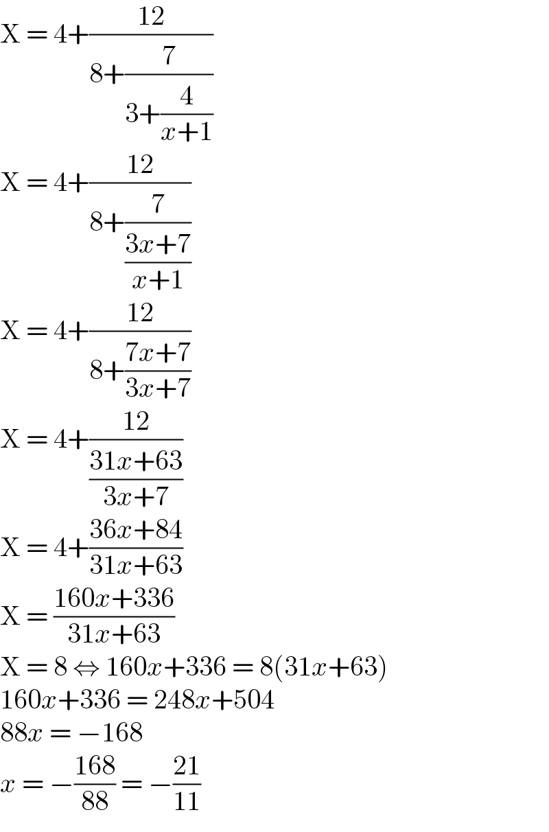 X = 4+((12)/(8+(7/(3+(4/(x+1))))))  X = 4+((12)/(8+(7/((3x+7)/(x+1)))))  X = 4+((12)/(8+((7x+7)/(3x+7))))  X = 4+((12)/((31x+63)/(3x+7)))  X = 4+((36x+84)/(31x+63))  X = ((160x+336)/(31x+63))  X = 8 ⇔ 160x+336 = 8(31x+63)  160x+336 = 248x+504  88x = −168  x = −((168)/(88)) = −((21)/(11))  