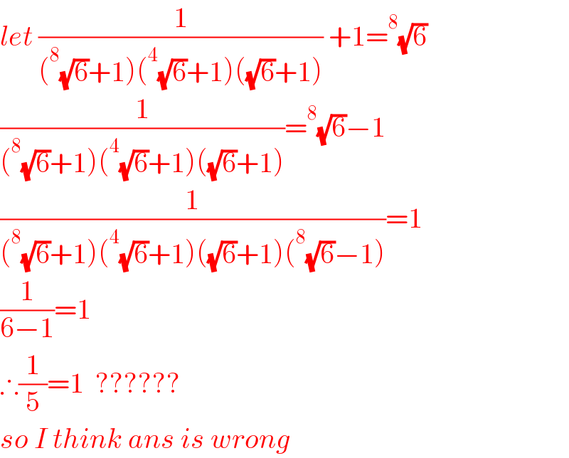 let (1/((^8 (√6)+1)(^4 (√6)+1)((√6)+1))) +1=^8 (√6)  (1/((^8 (√6)+1)(^4 (√6)+1)((√6)+1)))=^8 (√6)−1  (1/((^8 (√6)+1)(^4 (√6)+1)((√6)+1)(^8 (√6)−1)))=1  (1/(6−1))=1  ∴(1/5)=1  ??????  so I think ans is wrong  
