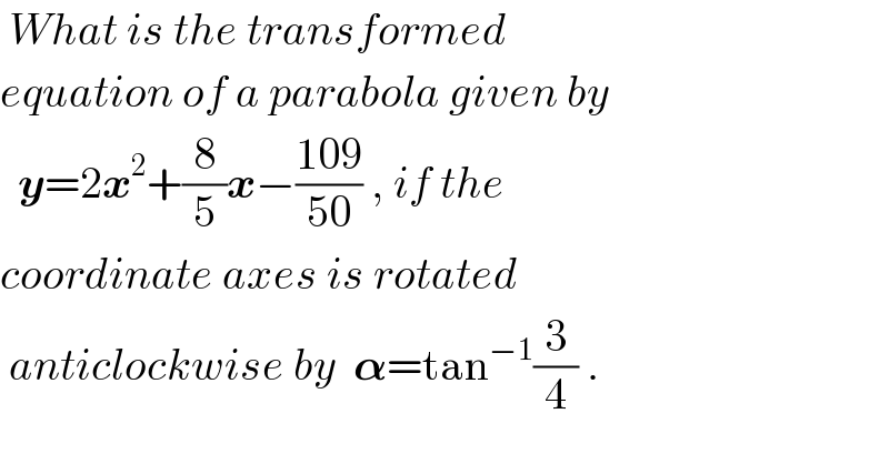  What is the transformed   equation of a parabola given by    y=2x^2 +(8/5)x−((109)/(50)) , if the  coordinate axes is rotated    anticlockwise by  𝛂=tan^(−1) (3/4) .  