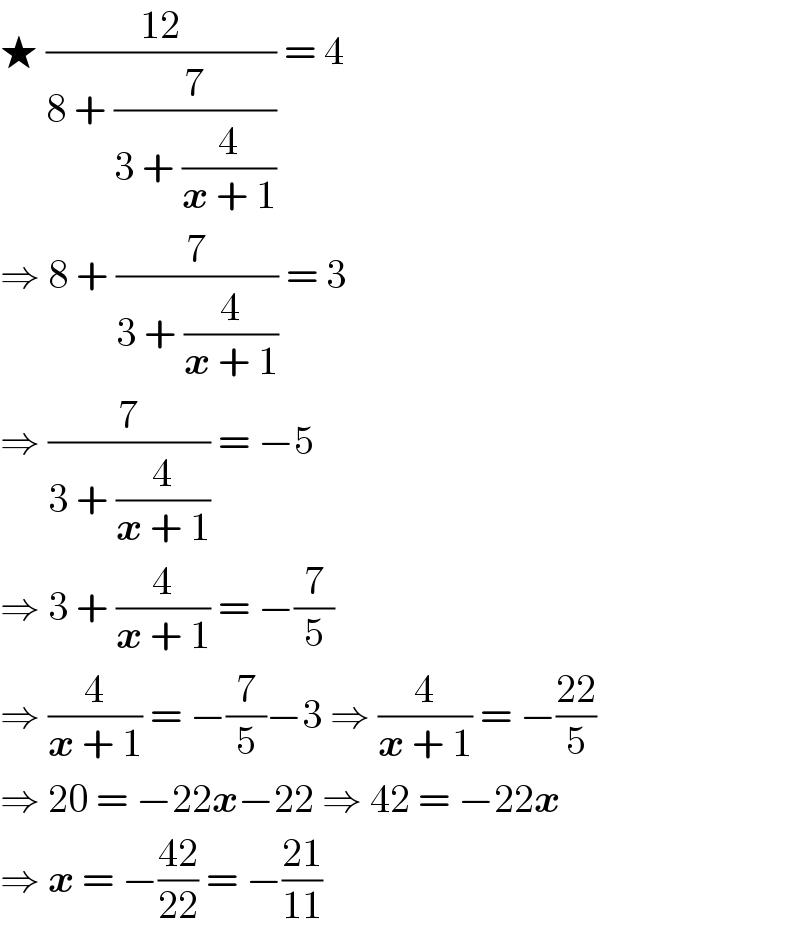 ★ ((12)/(8 + (7/(3 + (4/(x + 1)))))) = 4   ⇒ 8 + (7/(3 + (4/(x + 1)))) = 3  ⇒ (7/(3 + (4/(x + 1)))) = −5  ⇒ 3 + (4/(x + 1)) = −(7/5)  ⇒ (4/(x + 1)) = −(7/5)−3 ⇒ (4/(x + 1)) = −((22)/5)  ⇒ 20 = −22x−22 ⇒ 42 = −22x  ⇒ x = −((42)/(22)) = −((21)/(11))  