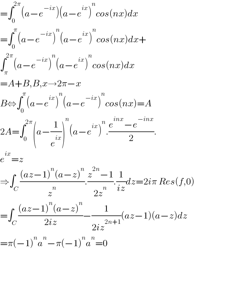=∫_0 ^(2π) (a−e^(−ix) )(a−e^(ix) )^n cos(nx)dx  =∫_0 ^π (a−e^(−ix) )^n (a−e^(ix) )^n cos(nx)dx+  ∫_π ^(2π) (a−e^(−ix) )^n (a−e^(ix) )^n cos(nx)dx  =A+B,B,x→2π−x  B⇔∫_0 ^π (a−e^(ix) )^n (a−e^(−ix) )^n cos(nx)=A  2A=∫_0 ^(2π) (a−(1/e^(ix) ))^n (a−e^(ix) )^n .((e^(inx) −e^(−inx) )/2).  e^(ix) =z  ⇒∫_C (((az−1)^n (a−z)^n )/z^n ).((z^(2n) −1)/(2z^n )).(1/(iz))dz=2iπ Res(f,0)  =∫_C (((az−1)^n (a−z)^n )/(2iz))−(1/(2iz^(2n+1) ))(az−1)(a−z)dz  =π(−1)^n a^n −π(−1)^n a^n =0          