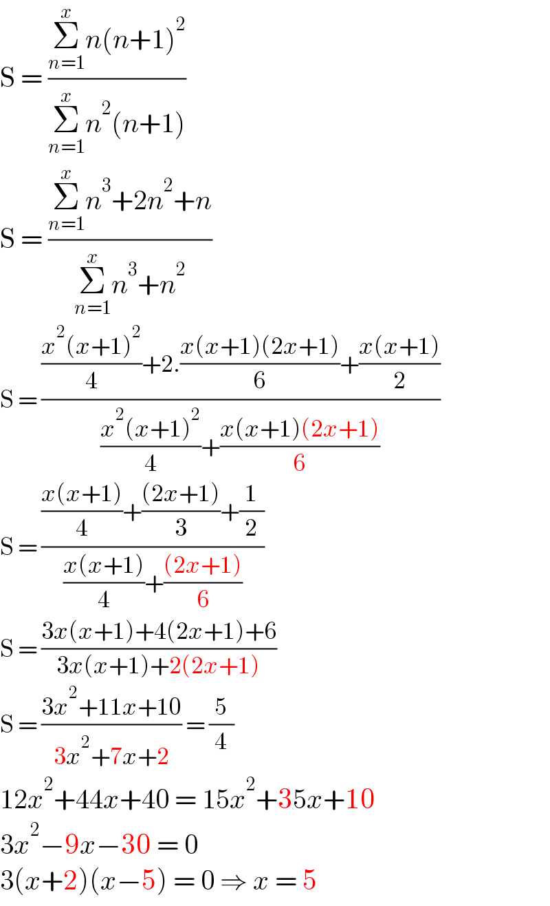 S = ((Σ_(n=1) ^x n(n+1)^2 )/(Σ_(n=1) ^x n^2 (n+1)))  S = ((Σ_(n=1) ^x n^3 +2n^2 +n)/(Σ_(n=1) ^x n^3 +n^2 ))  S = ((((x^2 (x+1)^2 )/4)+2.((x(x+1)(2x+1))/6)+((x(x+1))/2))/(((x^2 (x+1)^2 )/4)+((x(x+1)(2x+1))/6)))  S = ((((x(x+1))/4)+(((2x+1))/3)+(1/2))/(((x(x+1))/4)+(((2x+1))/6)))  S = ((3x(x+1)+4(2x+1)+6)/(3x(x+1)+2(2x+1)))  S = ((3x^2 +11x+10)/(3x^2 +7x+2)) = (5/4)  12x^2 +44x+40 = 15x^2 +35x+10  3x^2 −9x−30 = 0  3(x+2)(x−5) = 0 ⇒ x = 5  