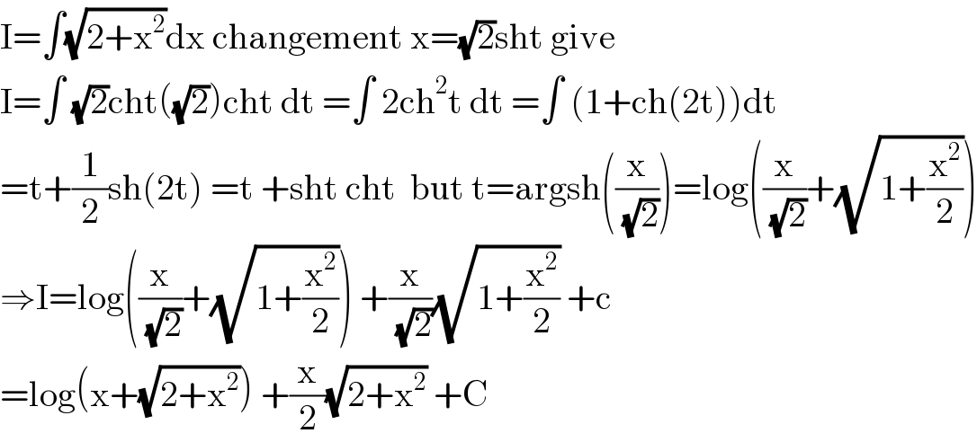I=∫(√(2+x^2 ))dx changement x=(√2)sht give  I=∫ (√2)cht((√2))cht dt =∫ 2ch^2 t dt =∫ (1+ch(2t))dt  =t+(1/2)sh(2t) =t +sht cht  but t=argsh((x/( (√2))))=log((x/( (√2)))+(√(1+(x^2 /2))))  ⇒I=log((x/( (√2)))+(√(1+(x^2 /2)))) +(x/( (√2)))(√(1+(x^2 /2))) +c  =log(x+(√(2+x^2 ))) +(x/2)(√(2+x^2 )) +C  
