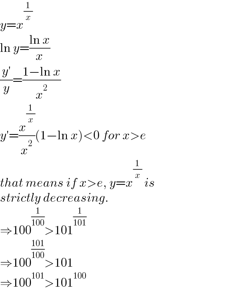 y=x^(1/x)   ln y=((ln x)/x)  ((y′)/y)=((1−ln x)/x^2 )  y′=(x^(1/x) /x^2 )(1−ln x)<0 for x>e  that means if x>e, y=x^(1/x)  is  strictly decreasing.  ⇒100^(1/(100)) >101^(1/(101))   ⇒100^((101)/(100)) >101  ⇒100^(101) >101^(100)   