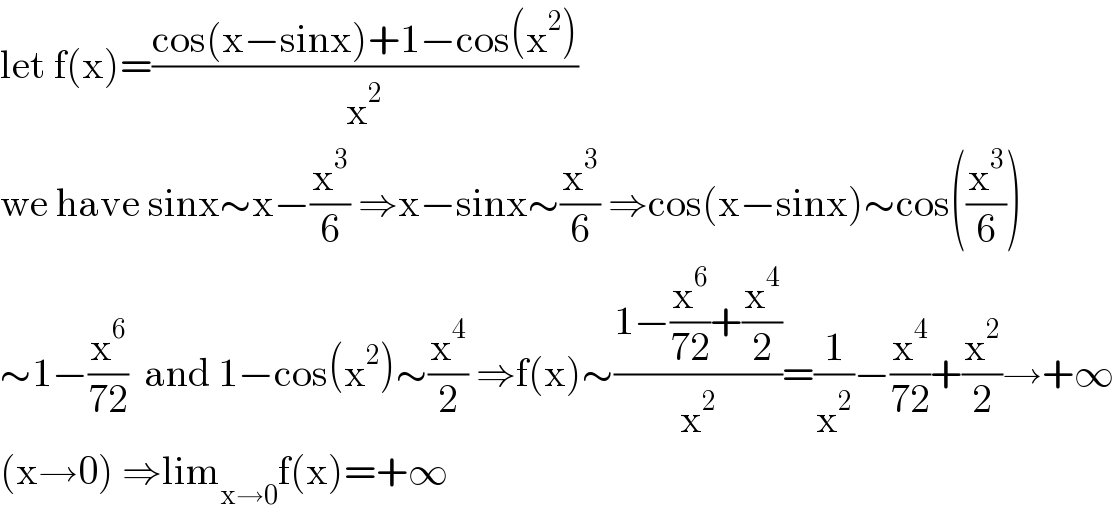 let f(x)=((cos(x−sinx)+1−cos(x^2 ))/x^2 )  we have sinx∼x−(x^3 /6) ⇒x−sinx∼(x^3 /6) ⇒cos(x−sinx)∼cos((x^3 /6))  ∼1−(x^6 /(72))  and 1−cos(x^2 )∼(x^4 /2) ⇒f(x)∼((1−(x^6 /(72))+(x^4 /2))/x^2 )=(1/x^2 )−(x^4 /(72))+(x^2 /2)→+∞  (x→0) ⇒lim_(x→0) f(x)=+∞  