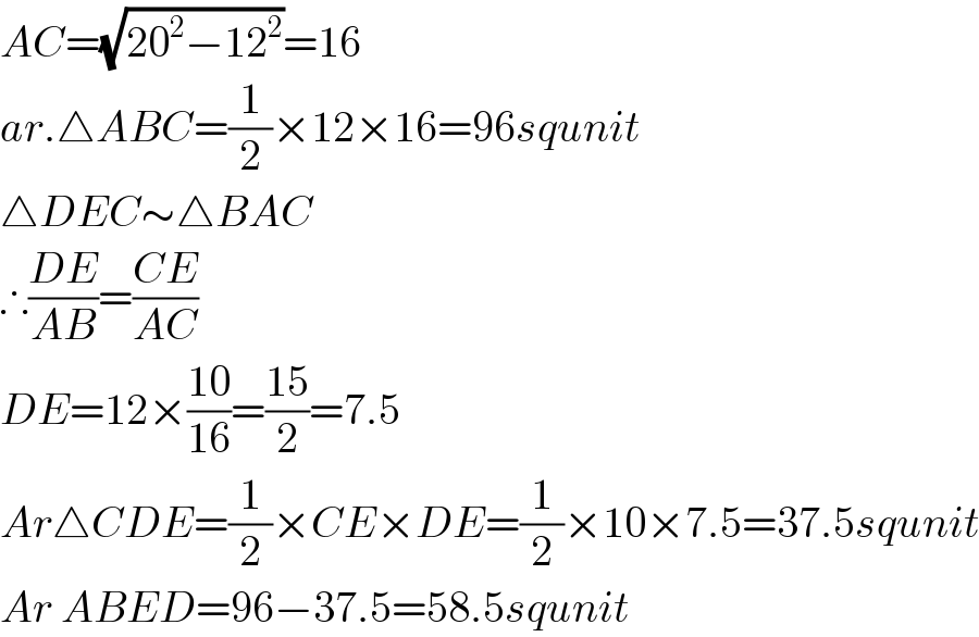 AC=(√(20^2 −12^2 ))=16  ar.△ABC=(1/2)×12×16=96squnit  △DEC∼△BAC  ∴((DE)/(AB))=((CE)/(AC))  DE=12×((10)/(16))=((15)/2)=7.5  Ar△CDE=(1/2)×CE×DE=(1/2)×10×7.5=37.5squnit  Ar ABED=96−37.5=58.5squnit  
