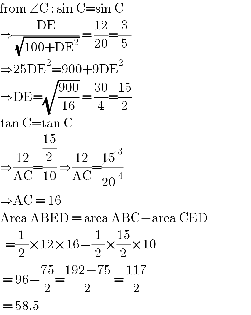 from ∠C : sin C=sin C  ⇒((DE)/( (√(100+DE^2 )))) = ((12)/(20))=(3/5)  ⇒25DE^2 =900+9DE^2   ⇒DE=(√((900)/(16))) = ((30)/4)=((15)/2)  tan C=tan C  ⇒((12)/(AC))=(((15)/2)/(10)) ⇒((12)/(AC))=((15^3 )/(20^4 ))  ⇒AC = 16   Area ABED = area ABC−area CED    =(1/2)×12×16−(1/2)×((15)/2)×10   = 96−((75)/2)=((192−75)/2) = ((117)/2)   = 58.5   