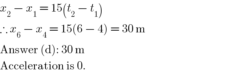 x_2  − x_1  = 15(t_2  − t_1 )  ∴ x_6  − x_4  = 15(6 − 4) = 30 m  Answer (d): 30 m  Acceleration is 0.  