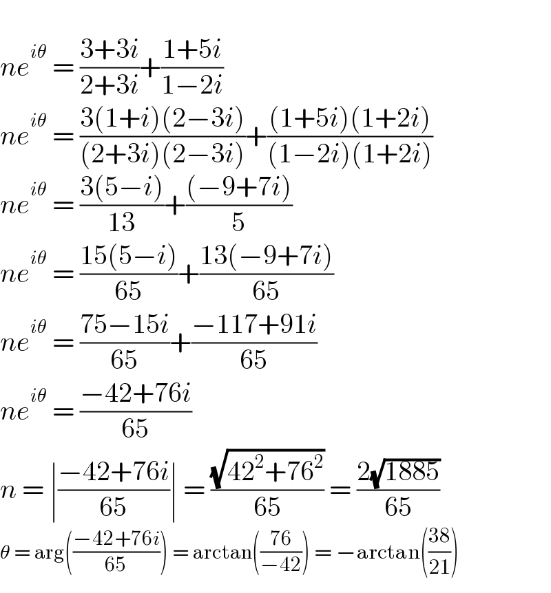   ne^(iθ)  = ((3+3i)/(2+3i))+((1+5i)/(1−2i))  ne^(iθ)  = ((3(1+i)(2−3i))/((2+3i)(2−3i)))+(((1+5i)(1+2i))/((1−2i)(1+2i)))  ne^(iθ)  = ((3(5−i))/(13))+(((−9+7i))/5)  ne^(iθ)  = ((15(5−i))/(65))+((13(−9+7i))/(65))  ne^(iθ)  = ((75−15i)/(65))+((−117+91i)/(65))  ne^(iθ)  = ((−42+76i)/(65))  n = ∣((−42+76i)/(65))∣ = ((√(42^2 +76^2 ))/(65)) = ((2(√(1885)))/(65))  θ = arg(((−42+76i)/(65))) = arctan(((76)/(−42))) = −arctan(((38)/(21)))  
