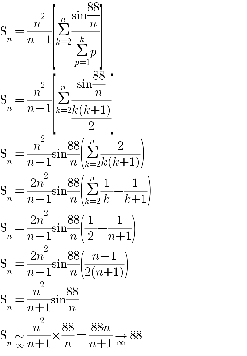 S_n  = (n^2 /(n−1))[Σ_(k=2) ^n ((sin((88)/n))/(Σ_(p=1) ^k p))]  S_n  = (n^2 /(n−1))[Σ_(k=2) ^n ((sin((88)/n))/((k(k+1))/2))]  S_n  = (n^2 /(n−1))sin((88)/n)(Σ_(k=2) ^n (2/(k(k+1))))  S_n  = ((2n^2 )/(n−1))sin((88)/n)(Σ_(k=2) ^n (1/k)−(1/(k+1)))  S_n  = ((2n^2 )/(n−1))sin((88)/n)((1/2)−(1/(n+1)))  S_n  = ((2n^2 )/(n−1))sin((88)/n)(((n−1)/(2(n+1))))  S_n  = (n^2 /(n+1))sin((88)/n)  S_n  ∼_∞  (n^2 /(n+1))×((88)/n) = ((88n)/(n+1)) →_∞  88  