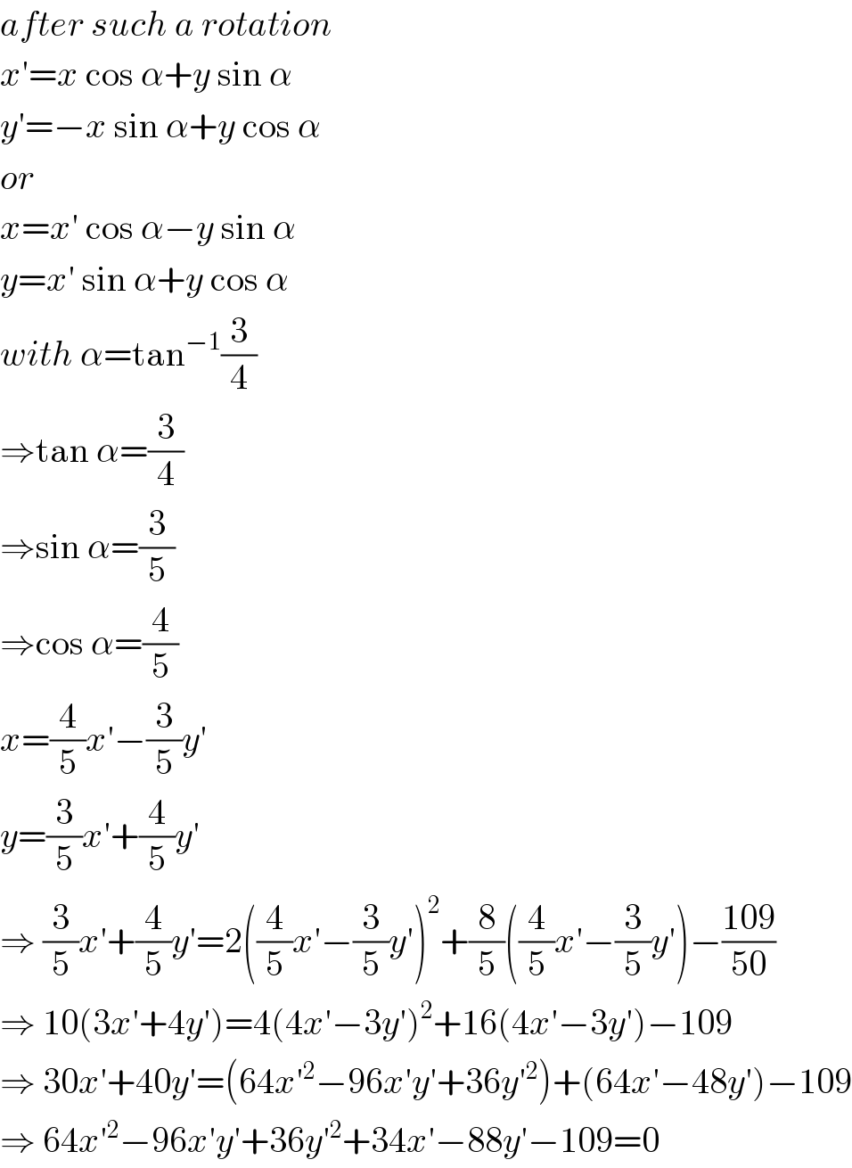 after such a rotation  x′=x cos α+y sin α  y′=−x sin α+y cos α  or  x=x′ cos α−y sin α  y=x′ sin α+y cos α  with α=tan^(−1) (3/4)  ⇒tan α=(3/4)  ⇒sin α=(3/5)  ⇒cos α=(4/5)  x=(4/5)x′−(3/5)y′  y=(3/5)x′+(4/5)y′  ⇒ (3/5)x′+(4/5)y′=2((4/5)x′−(3/5)y′)^2 +(8/5)((4/5)x′−(3/5)y′)−((109)/(50))  ⇒ 10(3x′+4y′)=4(4x′−3y′)^2 +16(4x′−3y′)−109  ⇒ 30x′+40y′=(64x′^2 −96x′y′+36y′^2 )+(64x′−48y′)−109  ⇒ 64x′^2 −96x′y′+36y′^2 +34x′−88y′−109=0  