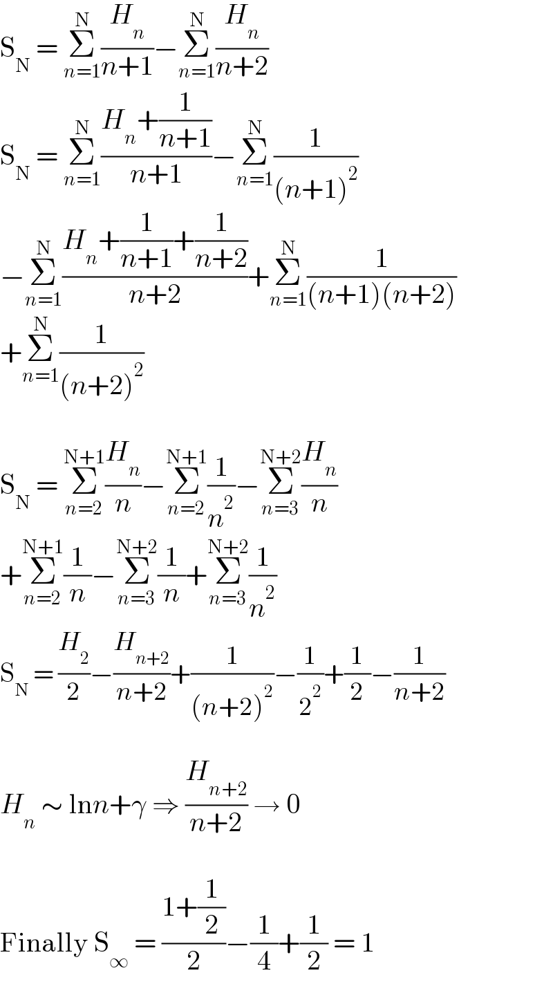 S_N  = Σ_(n=1) ^N (H_n /(n+1))−Σ_(n=1) ^N (H_n /(n+2))  S_N  = Σ_(n=1) ^N ((H_n +(1/(n+1)))/(n+1))−Σ_(n=1) ^N (1/((n+1)^2 ))  −Σ_(n=1) ^N ((H_n +(1/(n+1))+(1/(n+2)))/(n+2))+Σ_(n=1) ^N (1/((n+1)(n+2)))  +Σ_(n=1) ^N (1/((n+2)^2 ))    S_N  = Σ_(n=2) ^(N+1) (H_n /n)−Σ_(n=2) ^(N+1) (1/n^2 )−Σ_(n=3) ^(N+2) (H_n /n)  +Σ_(n=2) ^(N+1) (1/n)−Σ_(n=3) ^(N+2) (1/n)+Σ_(n=3) ^(N+2) (1/n^2 )  S_N  = (H_2 /2)−(H_(n+2) /(n+2))+(1/((n+2)^2 ))−(1/2^2 )+(1/2)−(1/(n+2))    H_n  ∼ lnn+γ ⇒ (H_(n+2) /(n+2)) → 0    Finally S_∞  = ((1+(1/2))/2)−(1/4)+(1/2) = 1  