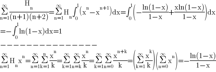 Σ_(n=1) ^∞ (H_n /((n+1)(n+2)))=Σ_(n=1) ^∞ H_n ∫_0 ^1 (x^n −x^(n+1) )dx=∫_0 ^1 (−((ln(1−x))/(1−x))+((xln(1−x))/(1−x)))dx  =−∫_0 ^1 ln(1−x)dx=1  −−−−−−−−−−−−−−−  Σ_(n=1) ^∞ H_n x^n =Σ_(n=1) ^∞ Σ_(k=1) ^n (x^n /k)=Σ_(k=1) ^∞ Σ_(n=k) ^∞ (x^n /k)=Σ_(k=1) ^∞ Σ_(n=0) ^∞ (x^(n+k) /k)=(Σ_(k=1) ^∞ (x^k /k))(Σ_(n=0) ^∞ x^n )=−((ln(1−x))/(1−x))  