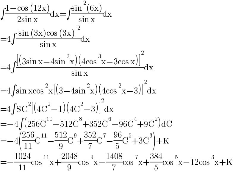 ∫((1−cos (12x))/(2sin x))dx=∫((sin^2 (6x))/(sin x))dx  =4∫(([sin (3x)cos (3x)]^2 )/(sin x))dx  =4∫(([(3sin x−4sin^3 x)(4cos^3 x−3cos x)]^2 )/(sin x))dx  =4∫sin xcos^2 x[(3−4sin^2 x)(4cos^2 x−3)]^2 dx  =4∫SC^2 [(4C^2 −1)(4C^2 −3)]^2 dx  =−4∫(256C^(10) −512C^8 +352C^6 −96C^4 +9C^2 )dC  =−4(((256)/(11))C^(11) −((512)/9)C^9 +((352)/7)C^7 −((96)/5)C^5 +3C^3 )+K  =−((1024)/(11))cos^(11) x+((2048)/9)cos^9 x−((1408)/7)cos^7 x+((384)/5)cos^5 x−12cos^3 x+K  