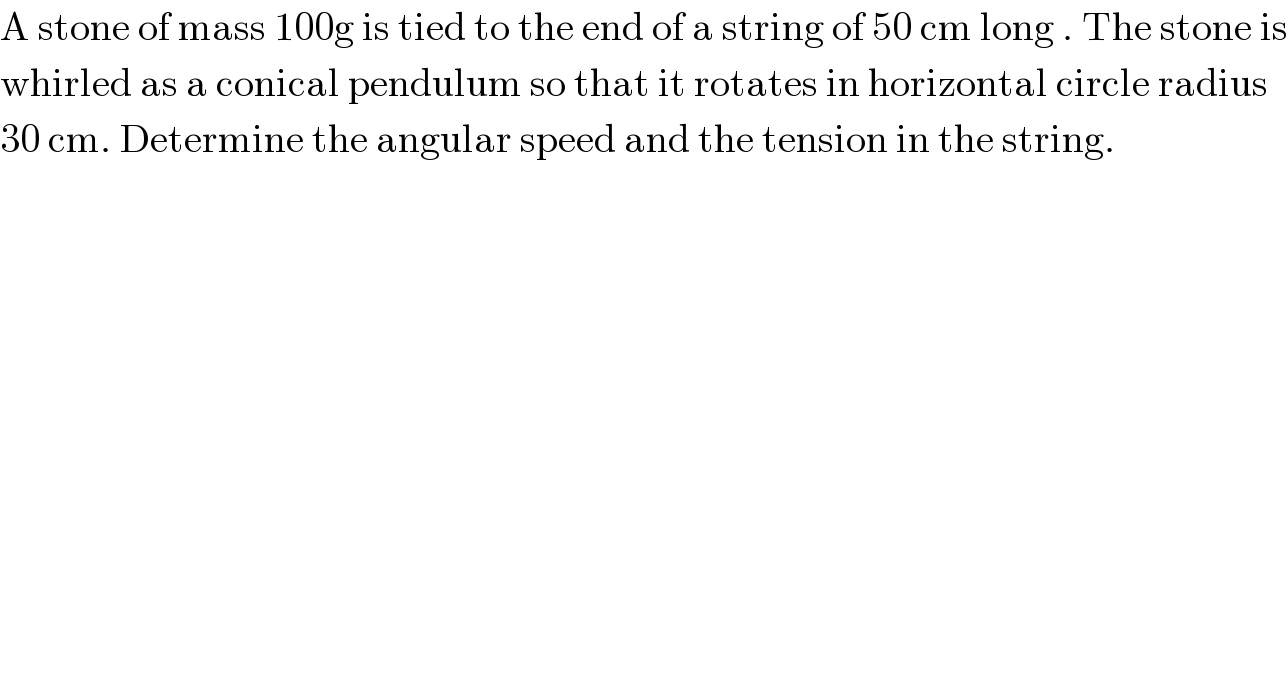 A stone of mass 100g is tied to the end of a string of 50 cm long . The stone is  whirled as a conical pendulum so that it rotates in horizontal circle radius  30 cm. Determine the angular speed and the tension in the string.  