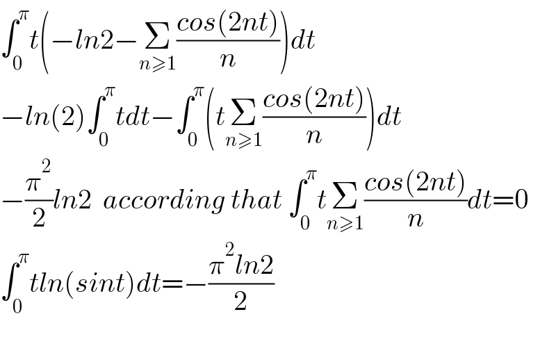 ∫_0 ^π t(−ln2−Σ_(n≥1) ((cos(2nt))/n))dt  −ln(2)∫_0 ^π tdt−∫_0 ^π (tΣ_(n≥1) ((cos(2nt))/n))dt  −(π^2 /2)ln2  according that ∫_0 ^π tΣ_(n≥1) ((cos(2nt))/n)dt=0  ∫_0 ^π tln(sint)dt=−((π^2 ln2)/2)    