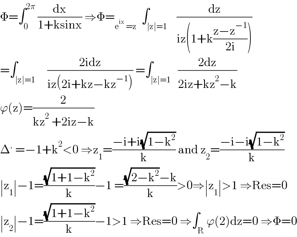 Φ=∫_0 ^(2π)  (dx/(1+ksinx)) ⇒Φ=_(e^(ix)  =z)   ∫_(∣z∣=1)    (dz/(iz(1+k((z−z^(−1) )/(2i)))))  =∫_(∣z∣=1)     ((2idz)/(iz(2i+kz−kz^(−1) ))) =∫_(∣z∣=1)   ((2dz)/(2iz+kz^2 −k))  ϕ(z)=(2/(kz^2  +2iz−k))  Δ^′  =−1+k^2 <0 ⇒z_1 =((−i+i(√(1−k^2 )))/k) and z_2 =((−i−i(√(1−k^2 )))/k)  ∣z_1 ∣−1=((√(1+1−k^2 ))/k)−1 =(((√(2−k^2 ))−k)/k)>0⇒∣z_1 ∣>1 ⇒Res=0  ∣z_2 ∣−1=((√(1+1−k^2 ))/k)−1>1 ⇒Res=0 ⇒∫_R ϕ(2)dz=0 ⇒Φ=0  