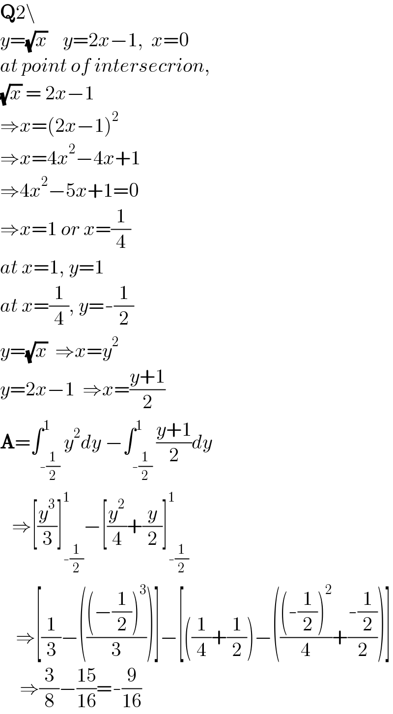 Q2\  y=(√x)    y=2x−1,  x=0  at point of intersecrion,  (√x) = 2x−1  ⇒x=(2x−1)^2   ⇒x=4x^2 −4x+1  ⇒4x^2 −5x+1=0  ⇒x=1 or x=(1/4)  at x=1, y=1  at x=(1/4), y=-(1/2)  y=(√x)  ⇒x=y^2   y=2x−1  ⇒x=((y+1)/2)  A=∫_(-(1/2)) ^1 y^2 dy −∫_(-(1/2)) ^1 ((y+1)/2)dy     ⇒[(y^3 /3)]_(-(1/2)) ^1 −[(y^2 /4)+(y/2)]_(-(1/2)) ^1       ⇒[(1/3)−((((−(1/2))^3 )/3))]−[((1/4)+(1/2))−((((-(1/2))^2 )/4)+((-(1/2))/2))]       ⇒(3/8)−((15)/(16))=-(9/(16))  