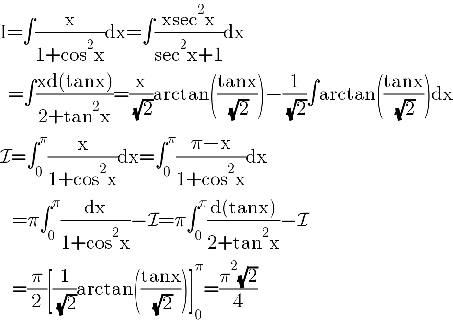 I=∫(x/(1+cos^2 x))dx=∫((xsec^2 x)/(sec^2 x+1))dx    =∫((xd(tanx))/(2+tan^2 x))=(x/( (√2)))arctan(((tanx)/( (√2))))−(1/( (√2)))∫arctan(((tanx)/( (√2))))dx  I=∫_0 ^π (x/(1+cos^2 x))dx=∫_0 ^π ((π−x)/(1+cos^2 x))dx     =π∫_0 ^π (dx/(1+cos^2 x))−I=π∫_0 ^π ((d(tanx))/(2+tan^2 x))−I     =(π/2)[(1/( (√2)))arctan(((tanx)/( (√2))))]_0 ^π =((π^2 (√2))/4)  