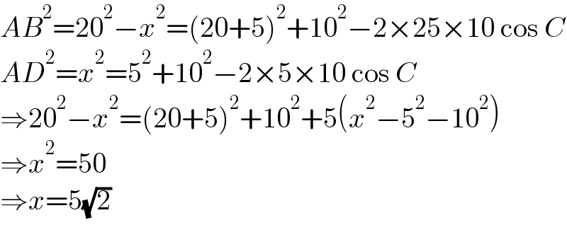 AB^2 =20^2 −x^2 =(20+5)^2 +10^2 −2×25×10 cos C  AD^2 =x^2 =5^2 +10^2 −2×5×10 cos C  ⇒20^2 −x^2 =(20+5)^2 +10^2 +5(x^2 −5^2 −10^2 )  ⇒x^2 =50  ⇒x=5(√2)  