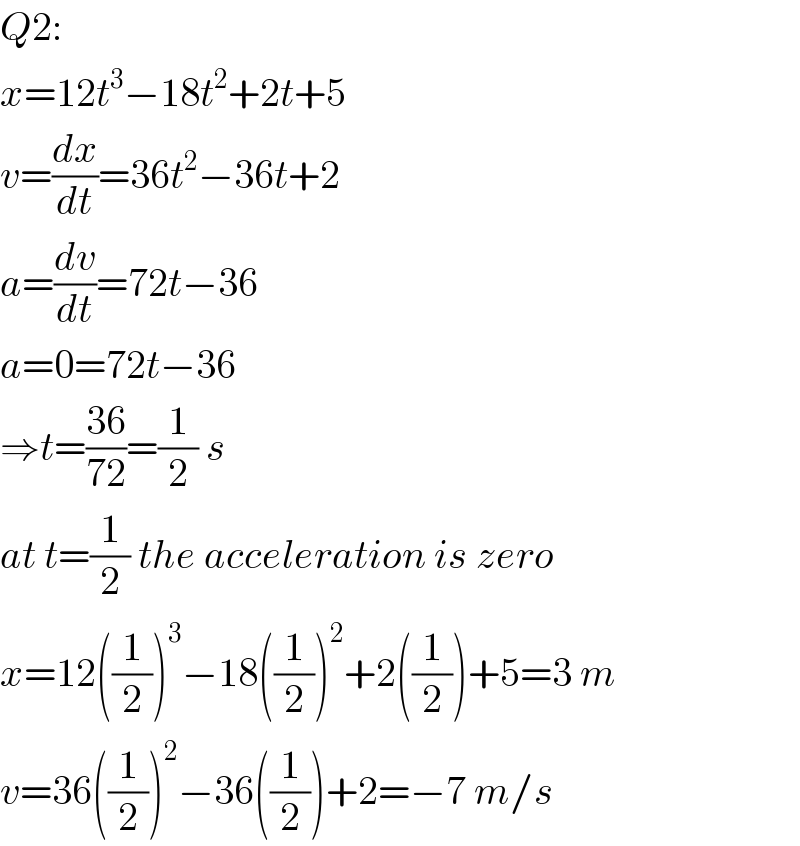 Q2:  x=12t^3 −18t^2 +2t+5  v=(dx/dt)=36t^2 −36t+2  a=(dv/dt)=72t−36  a=0=72t−36  ⇒t=((36)/(72))=(1/2) s  at t=(1/2) the acceleration is zero  x=12((1/2))^3 −18((1/2))^2 +2((1/2))+5=3 m  v=36((1/2))^2 −36((1/2))+2=−7 m/s  