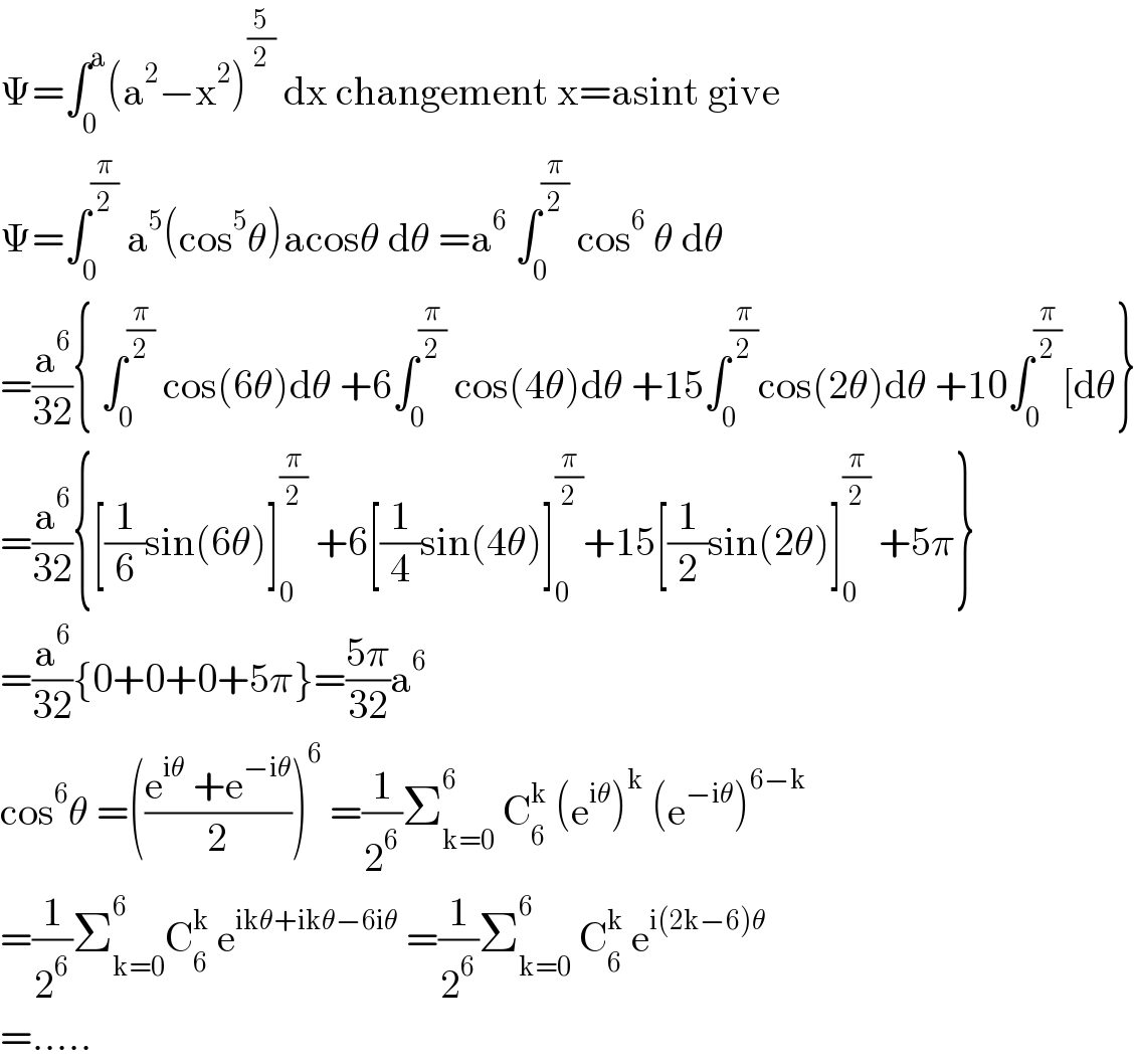 Ψ=∫_0 ^a (a^2 −x^2 )^(5/2)  dx changement x=asint give  Ψ=∫_0 ^(π/2)  a^5 (cos^5 θ)acosθ dθ =a^6  ∫_0 ^(π/2)  cos^6  θ dθ  =(a^6 /(32)){ ∫_0 ^(π/2)  cos(6θ)dθ +6∫_0 ^(π/2)  cos(4θ)dθ +15∫_0 ^(π/2) cos(2θ)dθ +10∫_0 ^(π/2) [dθ}  =(a^6 /(32)){[(1/6)sin(6θ)]_0 ^(π/2)  +6[(1/4)sin(4θ)]_0 ^(π/2) +15[(1/2)sin(2θ)]_0 ^(π/2)  +5π}  =(a^6 /(32)){0+0+0+5π}=((5π)/(32))a^6   cos^6 θ =(((e^(iθ)  +e^(−iθ) )/2))^6  =(1/2^6 )Σ_(k=0) ^6  C_6 ^k  (e^(iθ) )^k  (e^(−iθ) )^(6−k)   =(1/2^6 )Σ_(k=0) ^6 C_6 ^k  e^(ikθ+ikθ−6iθ)  =(1/2^6 )Σ_(k=0) ^6  C_6 ^k  e^(i(2k−6)θ)   =.....  
