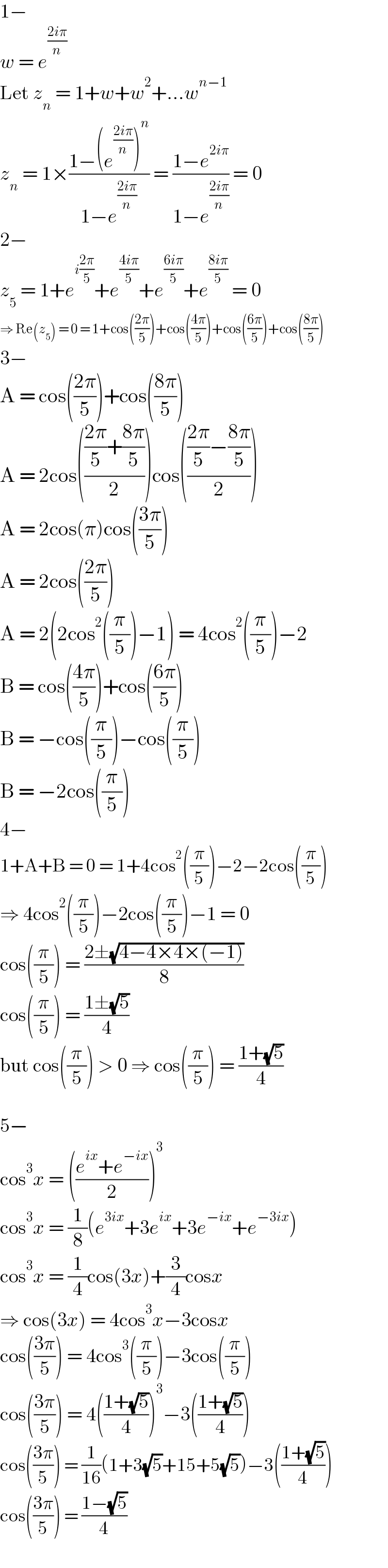 1−  w = e^((2iπ)/n)   Let z_n  = 1+w+w^2 +...w^(n−1)   z_n  = 1×((1−(e^((2iπ)/n) )^n )/(1−e^((2iπ)/n) )) = ((1−e^(2iπ) )/(1−e^((2iπ)/n) )) = 0  2−  z_5  = 1+e^(i((2π)/5)) +e^((4iπ)/5) +e^((6iπ)/5) +e^((8iπ)/5)  = 0  ⇒ Re(z_5 ) = 0 = 1+cos(((2π)/5))+cos(((4π)/5))+cos(((6π)/5))+cos(((8π)/5))  3−  A = cos(((2π)/5))+cos(((8π)/5))  A = 2cos(((((2π)/5)+((8π)/5))/2))cos(((((2π)/5)−((8π)/5))/2))  A = 2cos(π)cos(((3π)/5))  A = 2cos(((2π)/5))  A = 2(2cos^2 ((π/5))−1) = 4cos^2 ((π/5))−2  B = cos(((4π)/5))+cos(((6π)/5))  B = −cos((π/5))−cos((π/5))  B = −2cos((π/5))  4−  1+A+B = 0 = 1+4cos^2 ((π/5))−2−2cos((π/5))  ⇒ 4cos^2 ((π/5))−2cos((π/5))−1 = 0  cos((π/5)) = ((2±(√(4−4×4×(−1))))/8)  cos((π/5)) = ((1±(√5))/4)  but cos((π/5)) > 0 ⇒ cos((π/5)) = ((1+(√5))/4)     5−  cos^3 x = (((e^(ix) +e^(−ix) )/2))^3   cos^3 x = (1/8)(e^(3ix) +3e^(ix) +3e^(−ix) +e^(−3ix) )  cos^3 x = (1/4)cos(3x)+(3/4)cosx  ⇒ cos(3x) = 4cos^3 x−3cosx  cos(((3π)/5)) = 4cos^3 ((π/5))−3cos((π/5))  cos(((3π)/5)) = 4(((1+(√5))/4))^3 −3(((1+(√5))/4))  cos(((3π)/5)) = (1/(16))(1+3(√5)+15+5(√5))−3(((1+(√5))/4))  cos(((3π)/5)) = ((1−(√5))/4)  