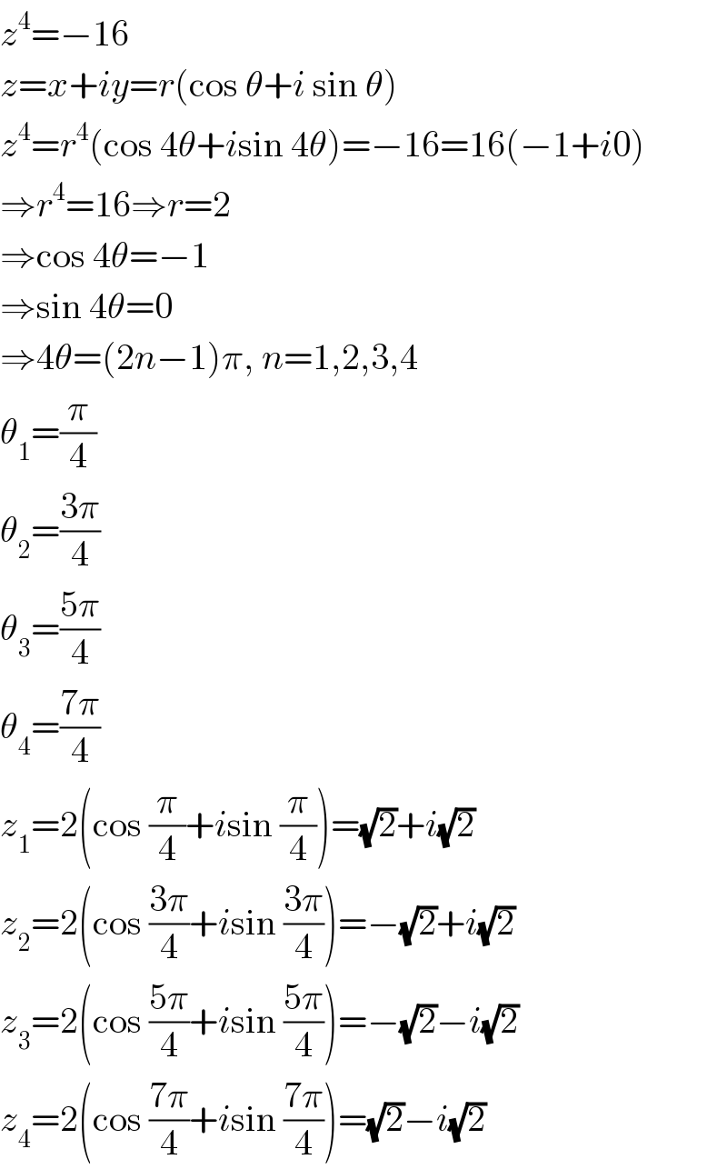 z^4 =−16  z=x+iy=r(cos θ+i sin θ)  z^4 =r^4 (cos 4θ+isin 4θ)=−16=16(−1+i0)  ⇒r^4 =16⇒r=2  ⇒cos 4θ=−1  ⇒sin 4θ=0  ⇒4θ=(2n−1)π, n=1,2,3,4  θ_1 =(π/4)  θ_2 =((3π)/4)  θ_3 =((5π)/4)  θ_4 =((7π)/4)  z_1 =2(cos (π/4)+isin (π/4))=(√2)+i(√2)  z_2 =2(cos ((3π)/4)+isin ((3π)/4))=−(√2)+i(√2)  z_3 =2(cos ((5π)/4)+isin ((5π)/4))=−(√2)−i(√2)  z_4 =2(cos ((7π)/4)+isin ((7π)/4))=(√2)−i(√2)  