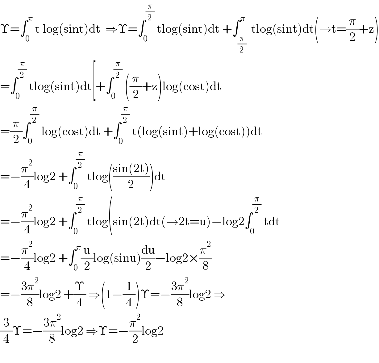 Υ=∫_0 ^π  t log(sint)dt  ⇒Υ=∫_0 ^(π/2)  tlog(sint)dt +∫_(π/2) ^π  tlog(sint)dt(→t=(π/2)+z)  =∫_0 ^(π/2)  tlog(sint)dt[+∫_0 ^(π/2)  ((π/2)+z)log(cost)dt  =(π/2)∫_0 ^(π/2)  log(cost)dt +∫_0 ^(π/2)  t(log(sint)+log(cost))dt  =−(π^2 /4)log2 +∫_0 ^(π/2)  tlog(((sin(2t))/2))dt  =−(π^2 /4)log2 +∫_0 ^(π/2)  tlog(sin(2t)dt(→2t=u)−log2∫_0 ^(π/2)  tdt  =−(π^2 /4)log2 +∫_0 ^π (u/2)log(sinu)(du/2)−log2×(π^2 /8)  =−((3π^2 )/8)log2 +(Υ/4) ⇒(1−(1/4))Υ=−((3π^2 )/8)log2 ⇒  (3/4)Υ=−((3π^2 )/8)log2 ⇒Υ=−(π^2 /2)log2    