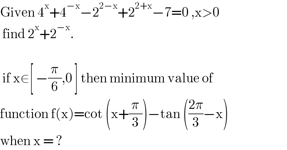 Given 4^x +4^(−x) −2^(2−x) +2^(2+x) −7=0 ,x>0   find 2^x +2^(−x) .      if x∈[ −(π/6),0 ] then minimum value of   function f(x)=cot (x+(π/3))−tan (((2π)/3)−x)   when x = ?   