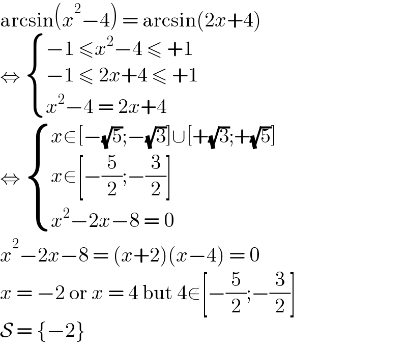 arcsin(x^2 −4) = arcsin(2x+4)  ⇔  { ((−1 ≤x^2 −4 ≤ +1)),((−1 ≤ 2x+4 ≤ +1)),((x^2 −4 = 2x+4)) :}  ⇔  { ((x∈[−(√5);−(√3)]∪[+(√3);+(√5)])),((x∈[−(5/2);−(3/2)])),((x^2 −2x−8 = 0)) :}  x^2 −2x−8 = (x+2)(x−4) = 0  x = −2 or x = 4 but 4∉[−(5/2);−(3/2)]  S = {−2}  