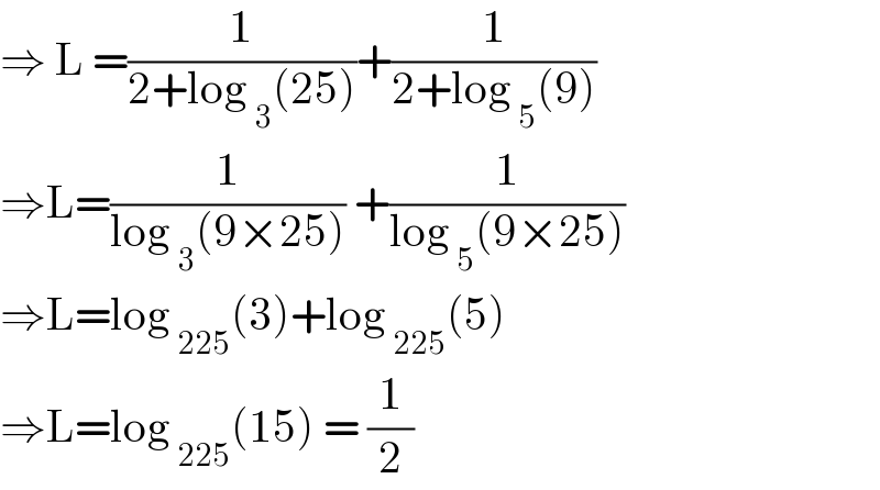 ⇒ L =(1/(2+log _3 (25)))+(1/(2+log _5 (9)))  ⇒L=(1/(log _3 (9×25))) +(1/(log _5 (9×25)))  ⇒L=log _(225) (3)+log _(225) (5)  ⇒L=log _(225) (15) = (1/2)  