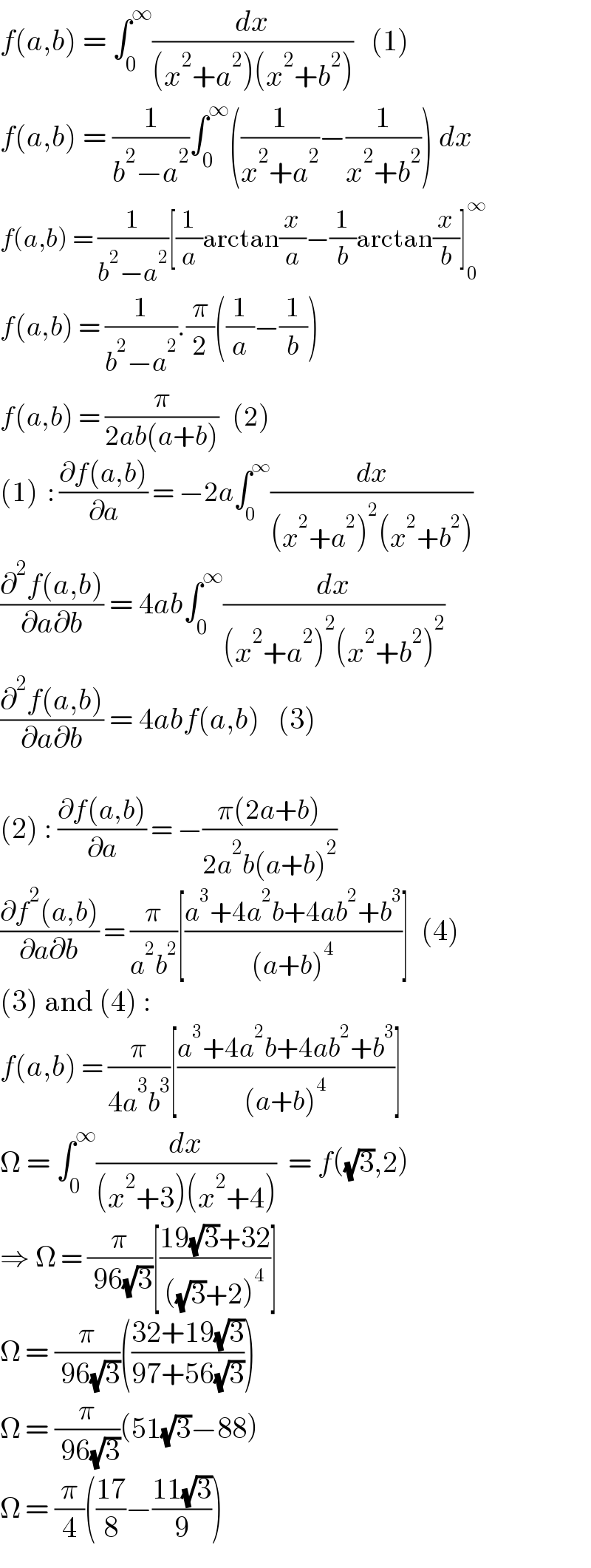 f(a,b) = ∫_0 ^∞ (dx/((x^2 +a^2 )(x^2 +b^2 )))   (1)  f(a,b) = (1/(b^2 −a^2 ))∫_0 ^∞ ((1/(x^2 +a^2 ))−(1/(x^2 +b^2 ))) dx  f(a,b) = (1/(b^2 −a^2 ))[(1/a)arctan(x/a)−(1/b)arctan(x/b)]_0 ^∞   f(a,b) = (1/(b^2 −a^2 )).(π/2)((1/a)−(1/b))  f(a,b) = (π/(2ab(a+b)))   (2)  (1)  : ((∂f(a,b))/∂a) = −2a∫_0 ^∞ (dx/((x^2 +a^2 )^2 (x^2 +b^2 )))   ((∂^2 f(a,b))/(∂a∂b)) = 4ab∫_0 ^∞ (dx/((x^2 +a^2 )^2 (x^2 +b^2 )^2 ))  ((∂^2 f(a,b))/(∂a∂b)) = 4abf(a,b)   (3)     (2) : ((∂f(a,b))/∂a) = −((π(2a+b))/(2a^2 b(a+b)^2 ))  ((∂f^2 (a,b))/(∂a∂b)) = (π/(a^2 b^2 ))[((a^3 +4a^2 b+4ab^2 +b^3 )/((a+b)^4 ))]  (4)  (3) and (4) :  f(a,b) = (π/(4a^3 b^3 ))[((a^3 +4a^2 b+4ab^2 +b^3 )/((a+b)^4 ))]  Ω = ∫_0 ^∞ (dx/((x^2 +3)(x^2 +4)))  = f((√3),2)  ⇒ Ω = (π/( 96(√3)))[((19(√3)+32)/(((√3)+2)^4 ))]  Ω = (π/( 96(√3)))(((32+19(√3))/(97+56(√3))))  Ω = (π/( 96(√3)))(51(√3)−88)  Ω = (π/4)(((17)/8)−((11(√3))/9))  