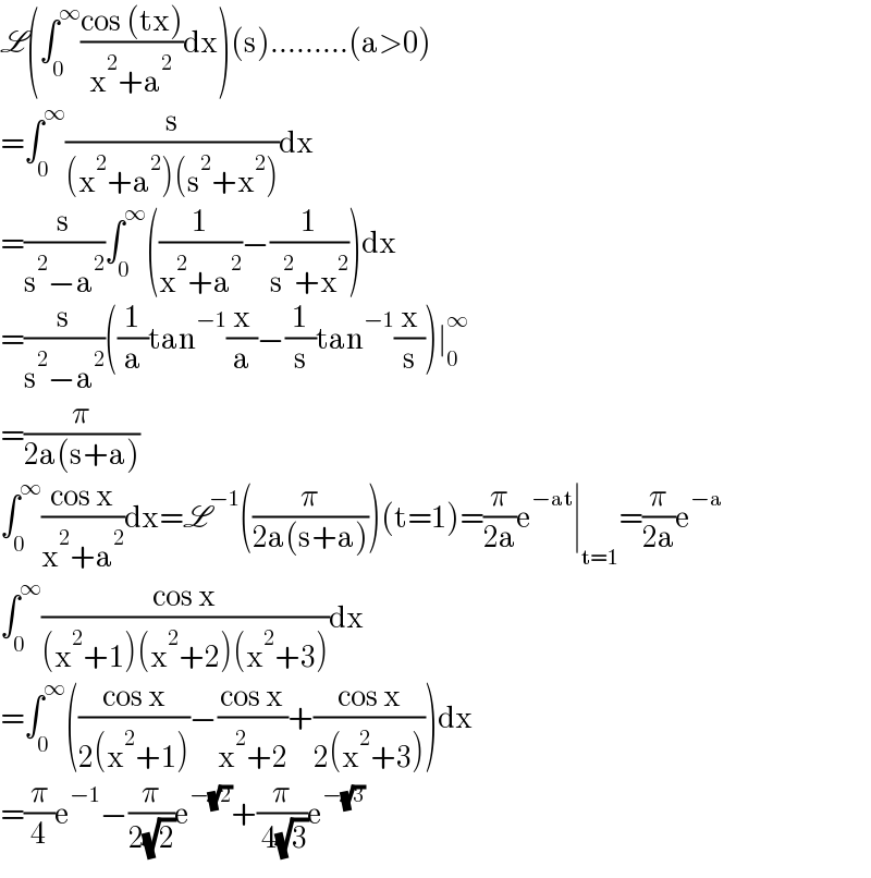 L(∫_0 ^∞ ((cos (tx))/(x^2 +a^2 ))dx)(s).........(a>0)  =∫_0 ^∞ (s/((x^2 +a^2 )(s^2 +x^2 )))dx  =(s/(s^2 −a^2 ))∫_0 ^∞ ((1/(x^2 +a^2 ))−(1/(s^2 +x^2 )))dx  =(s/(s^2 −a^2 ))((1/a)tan^(−1) (x/a)−(1/s)tan^(−1) (x/s))∣_0 ^∞   =(π/(2a(s+a)))  ∫_0 ^∞ ((cos x)/(x^2 +a^2 ))dx=L^(−1) ((π/(2a(s+a))))(t=1)=(π/(2a))e^(−at) ∣_(t=1) =(π/(2a))e^(−a)   ∫_0 ^∞ ((cos x)/((x^2 +1)(x^2 +2)(x^2 +3)))dx  =∫_0 ^∞ (((cos x)/(2(x^2 +1)))−((cos x)/(x^2 +2))+((cos x)/(2(x^2 +3))))dx  =(π/4)e^(−1) −(π/(2(√2)))e^(−(√2)) +(π/( 4(√3)))e^(−(√3))   