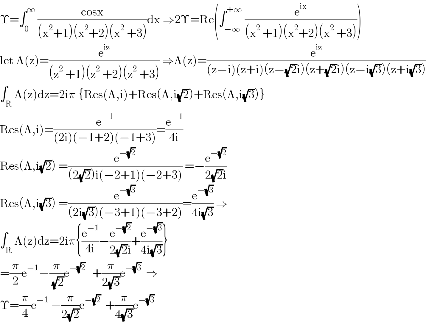 Υ=∫_0 ^∞  ((cosx)/((x^2 +1)(x^2 +2)(x^2  +3)))dx ⇒2Υ=Re(∫_(−∞) ^(+∞)  (e^(ix) /((x^2  +1)(x^2 +2)(x^2  +3))))  let Λ(z)=(e^(iz) /((z^2  +1)(z^2  +2)(z^2  +3))) ⇒Λ(z)=(e^(iz) /((z−i)(z+i)(z−(√2)i)(z+(√2)i)(z−i(√3))(z+i(√3))))  ∫_R Λ(z)dz=2iπ {Res(Λ,i)+Res(Λ,i(√2))+Res(Λ,i(√3))}  Res(Λ,i)=(e^(−1) /((2i)(−1+2)(−1+3)))=(e^(−1) /(4i))  Res(Λ,i(√2)) =(e^(−(√2)) /((2(√2))i(−2+1)(−2+3))) =−(e^(−(√2)) /(2(√2)i))  Res(Λ,i(√3)) =(e^(−(√3)) /((2i(√3))(−3+1)(−3+2)))=(e^(−(√3)) /(4i(√3))) ⇒  ∫_R Λ(z)dz=2iπ{(e^(−1) /(4i))−(e^(−(√2)) /(2(√2)i))+(e^(−(√3)) /(4i(√3)))}  =(π/2)e^(−1) −(π/( (√2)))e^(−(√2))    +(π/(2(√3)))e^(−(√3))   ⇒  Υ=(π/4)e^(−1)  −(π/(2(√2)))e^(−(√2))   +(π/(4(√3)))e^(−(√3))   