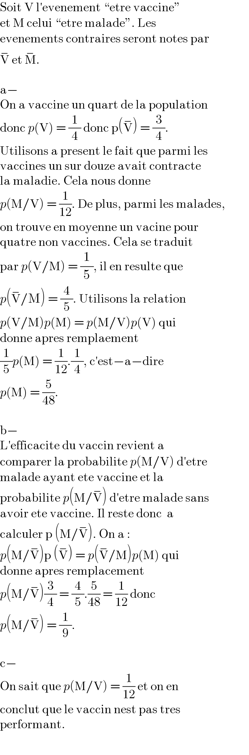 Soit V l′evenement “etre vaccine”  et M celui “etre malade”. Les  evenements contraires seront notes par  V^−  et M^− .    a−  On a vaccine un quart de la population  donc p(V) = (1/4) donc p(V^− ) = (3/4).  Utilisons a present le fait que parmi les  vaccines un sur douze avait contracte  la maladie. Cela nous donne  p(M/V) = (1/(12)). De plus, parmi les malades,  on trouve en moyenne un vacine pour  quatre non vaccines. Cela se traduit  par p(V/M) = (1/5), il en resulte que  p(V^− /M) = (4/5). Utilisons la relation  p(V/M)p(M) = p(M/V)p(V) qui  donne apres remplaement  (1/5)p(M) = (1/(12)).(1/4), c′est−a−dire  p(M) = (5/(48)).    b−  L′efficacite du vaccin revient a  comparer la probabilite p(M/V) d′etre  malade ayant ete vaccine et la  probabilite p(M/V^− ) d′etre malade sans  avoir ete vaccine. Il reste donc  a  calculer p (M/V^− ). On a :  p(M/V^− )p (V^− ) = p(V^− /M)p(M) qui  donne apres remplacement  p(M/V^− )(3/4) = (4/5).(5/(48)) = (1/(12)) donc  p(M/V^− ) = (1/9).    c−  On sait que p(M/V) = (1/(12)) et on en  conclut que le vaccin nest pas tres  performant.  