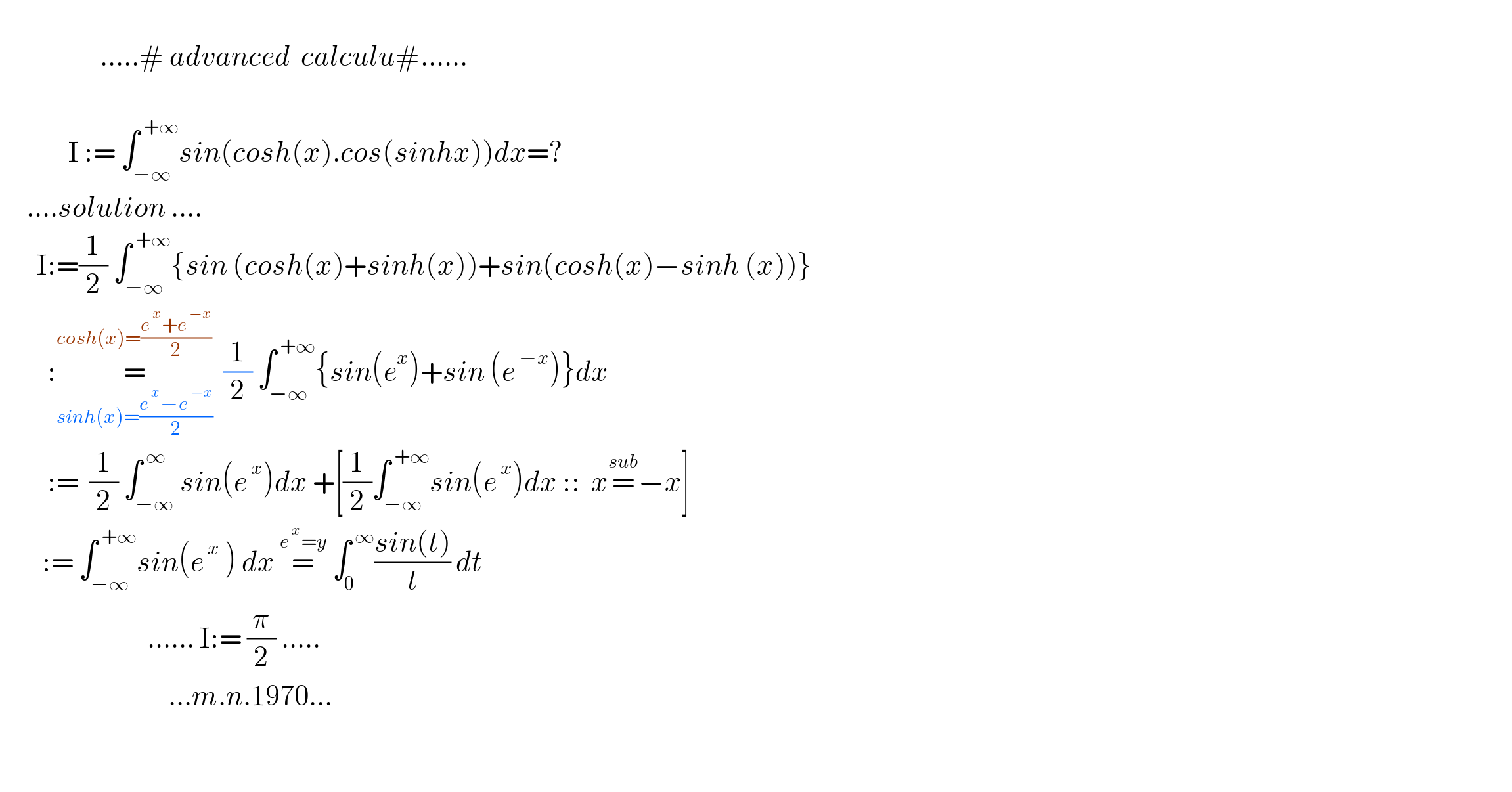                      .....# advanced  calculu#......                  I := ∫_(−∞) ^( +∞) sin(cosh(x).cos(sinhx))dx=?       ....solution ....         I:=(1/2) ∫_(−∞) ^( +∞) {sin (cosh(x)+sinh(x))+sin(cosh(x)−sinh (x))}           :=_(sinh(x)=((e^( x) −e^( −x) )/2)) ^(cosh(x)=((e^( x) +e^( −x) )/2))   (1/2) ∫_(−∞) ^( +∞) {sin(e^x )+sin (e^( −x) )}dx           :=  (1/2) ∫_(−∞) ^( ∞) sin(e^( x) )dx +[(1/2)∫_(−∞) ^( +∞) sin(e^( x) )dx ::  x=^(sub) −x]          := ∫_(−∞) ^( +∞) sin(e^( x)  ) dx =^(e^( x) =y)  ∫_0 ^( ∞) ((sin(t))/t) dt                               ...... I:= (π/2) .....                                  ...m.n.1970...       
