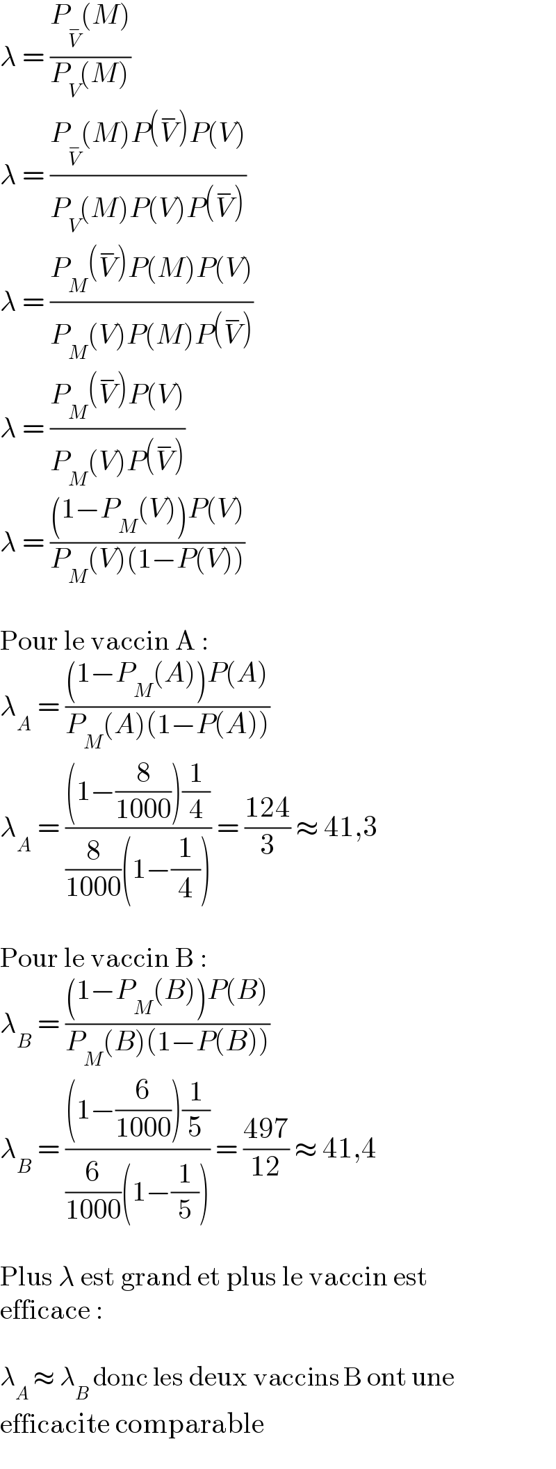 λ = ((P_V^−  (M))/(P_V (M)))  λ = ((P_V^−  (M)P(V^− )P(V))/(P_V (M)P(V)P(V^− )))  λ = ((P_M (V^− )P(M)P(V))/(P_M (V)P(M)P(V^− )))  λ = ((P_M (V^− )P(V))/(P_M (V)P(V^− )))  λ = (((1−P_M (V))P(V))/(P_M (V)(1−P(V))))    Pour le vaccin A :  λ_A  = (((1−P_M (A))P(A))/(P_M (A)(1−P(A))))  λ_A  = (((1−(8/(1000)))(1/4))/((8/(1000))(1−(1/4)))) = ((124)/3) ≈ 41,3    Pour le vaccin B :  λ_B  = (((1−P_M (B))P(B))/(P_M (B)(1−P(B))))  λ_B  = (((1−(6/(1000)))(1/5))/((6/(1000))(1−(1/5)))) = ((497)/(12)) ≈ 41,4    Plus λ est grand et plus le vaccin est  efficace :    λ_A  ≈ λ_B  donc les deux vaccins B ont une  efficacite comparable  