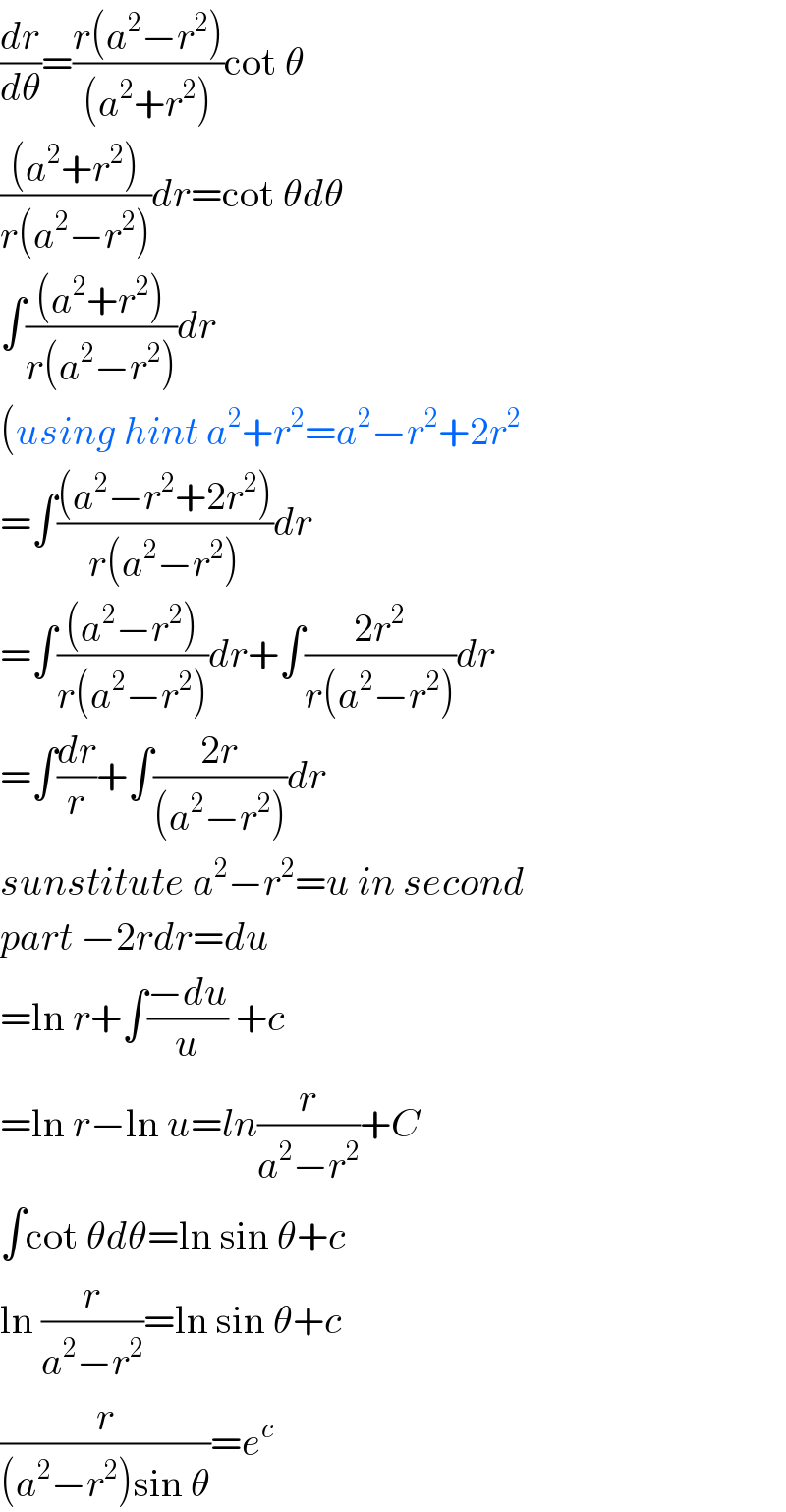 (dr/dθ)=((r(a^2 −r^2 ))/((a^2 +r^2 )))cot θ  (((a^2 +r^2 ))/(r(a^2 −r^2 )))dr=cot θdθ  ∫(((a^2 +r^2 ))/(r(a^2 −r^2 )))dr  (using hint a^2 +r^2 =a^2 −r^2 +2r^2   =∫(((a^2 −r^2 +2r^2 ))/(r(a^2 −r^2 )))dr  =∫(((a^2 −r^2 ))/(r(a^2 −r^2 )))dr+∫((2r^2 )/(r(a^2 −r^2 )))dr  =∫(dr/r)+∫((2r)/((a^2 −r^2 )))dr  sunstitute a^2 −r^2 =u in second  part −2rdr=du  =ln r+∫((−du)/u) +c  =ln r−ln u=ln(r/(a^2 −r^2 ))+C  ∫cot θdθ=ln sin θ+c  ln (r/(a^2 −r^2 ))=ln sin θ+c  (r/((a^2 −r^2 )sin θ))=e^c   