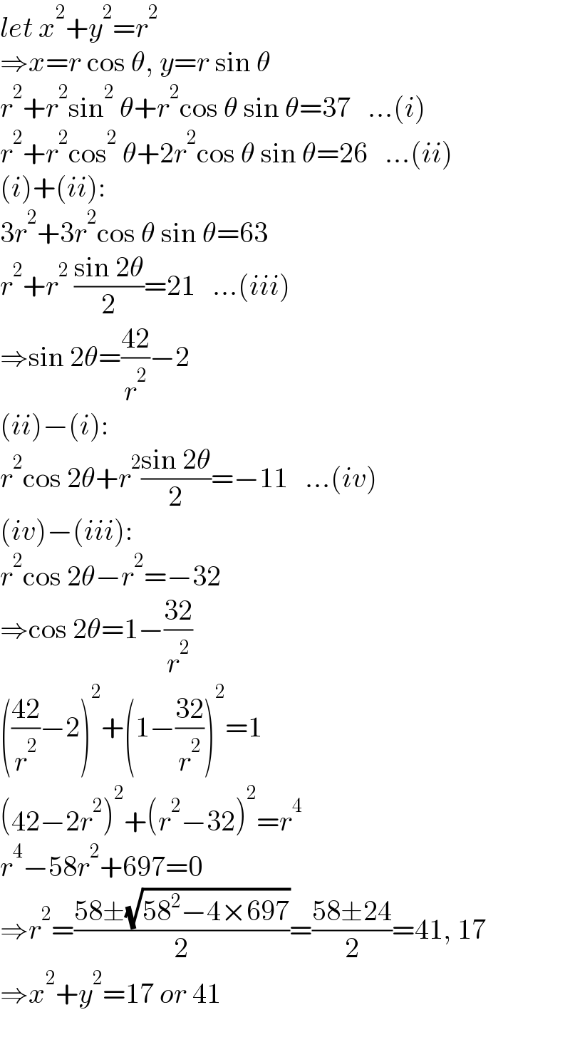 let x^2 +y^2 =r^2   ⇒x=r cos θ, y=r sin θ  r^2 +r^2 sin^2  θ+r^2 cos θ sin θ=37   ...(i)  r^2 +r^2 cos^2  θ+2r^2 cos θ sin θ=26   ...(ii)  (i)+(ii):  3r^2 +3r^2 cos θ sin θ=63  r^2 +r^2  ((sin 2θ)/2)=21   ...(iii)  ⇒sin 2θ=((42)/r^2 )−2  (ii)−(i):  r^2 cos 2θ+r^2 ((sin 2θ)/2)=−11   ...(iv)  (iv)−(iii):  r^2 cos 2θ−r^2 =−32  ⇒cos 2θ=1−((32)/r^2 )  (((42)/r^2 )−2)^2 +(1−((32)/r^2 ))^2 =1  (42−2r^2 )^2 +(r^2 −32)^2 =r^4   r^4 −58r^2 +697=0  ⇒r^2 =((58±(√(58^2 −4×697)))/2)=((58±24)/2)=41, 17  ⇒x^2 +y^2 =17 or 41  