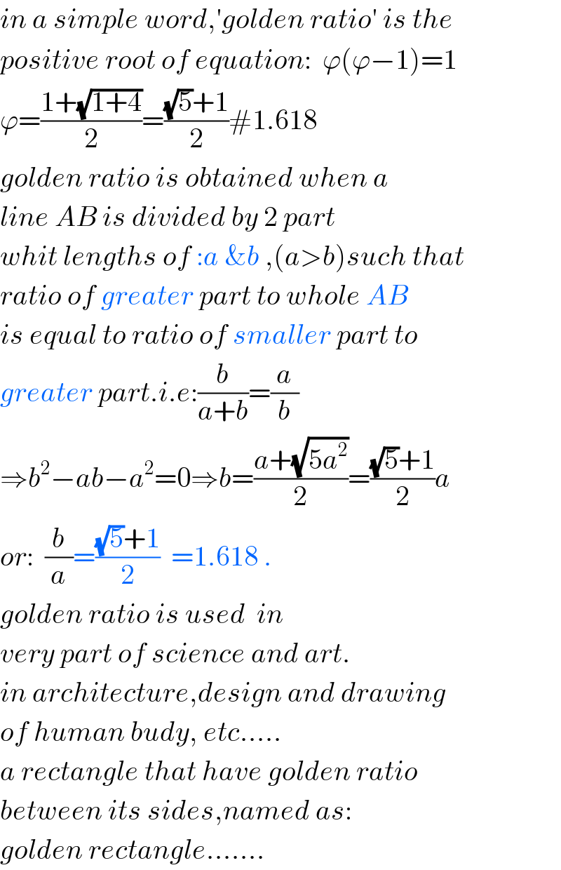 in a simple word,′golden ratio′ is the  positive root of equation:  ϕ(ϕ−1)=1  ϕ=((1+(√(1+4)))/2)=(((√5)+1)/2)#1.618  golden ratio is obtained when a  line AB is divided by 2 part   whit lengths of :a &b ,(a>b)such that  ratio of greater part to whole AB  is equal to ratio of smaller part to   greater part.i.e:(b/(a+b))=(a/b)  ⇒b^2 −ab−a^2 =0⇒b=((a+(√(5a^2 )))/2)=(((√5)+1)/2)a  or:  (b/a)=(((√5)+1)/2)  =1.618 .  golden ratio is used  in  very part of science and art.   in architecture,design and drawing  of human budy, etc.....  a rectangle that have golden ratio   between its sides,named as:  golden rectangle.......  