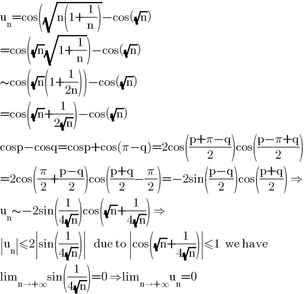 u_n =cos((√(n(1+(1/n))))−cos((√n))  =cos((√n)(√(1+(1/n))))−cos((√n))  ∼cos((√n)(1+(1/(2n))))−cos((√n))  =cos((√n)+(1/(2(√n))))−cos((√n))  cosp−cosq=cosp+cos(π−q)=2cos(((p+π−q)/2))cos(((p−π+q)/2))  =2cos((π/2)+((p−q)/2))cos(((p+q)/2)−(π/2))=−2sin(((p−q)/2))cos(((p+q)/2)) ⇒  u_n ∼−2sin((1/(4(√n))))cos((√n)+(1/(4(√n)))) ⇒  ∣u_n ∣≤2∣sin((1/(4(√n))))∣   due to ∣cos((√n)+(1/(4(√n))))∣≤1  we have  lim_(n→+∞) sin((1/(4(√n))))=0 ⇒lim_(n→+∞) u_n =0  