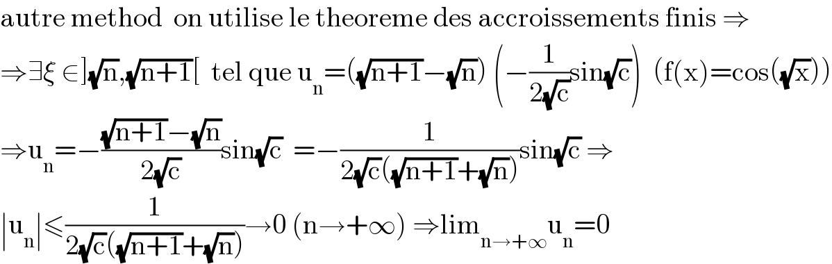 autre method  on utilise le theoreme des accroissements finis ⇒  ⇒∃ξ ∈](√n),(√(n+1))[  tel que u_n =((√(n+1))−(√n)) (−(1/(2(√c)))sin(√c))  (f(x)=cos((√x)))  ⇒u_n =−(((√(n+1))−(√n))/(2(√c)))sin(√c)  =−(1/(2(√c)((√(n+1))+(√n))))sin(√c) ⇒  ∣u_n ∣≤(1/(2(√c)((√(n+1))+(√n))))→0 (n→+∞) ⇒lim_(n→+∞) u_n =0  
